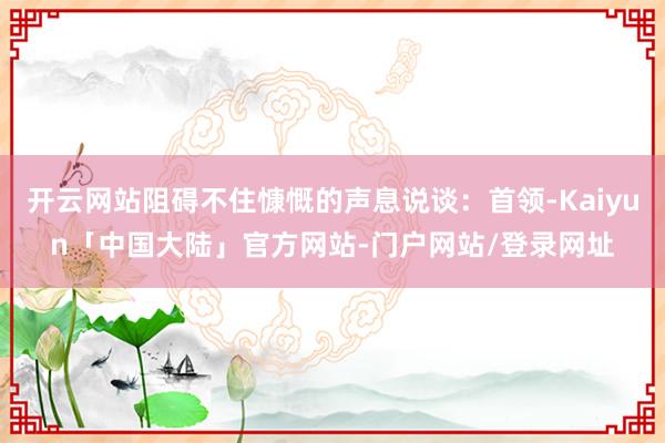 开云网站阻碍不住慷慨的声息说谈：首领-Kaiyun「中国大陆」官方网站-门户网站/登录网址