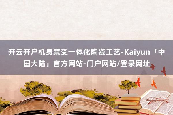 开云开户机身禁受一体化陶瓷工艺-Kaiyun「中国大陆」官方网站-门户网站/登录网址