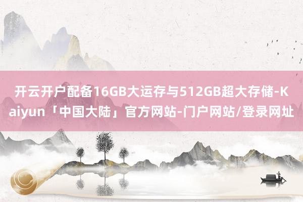 开云开户配备16GB大运存与512GB超大存储-Kaiyun「中国大陆」官方网站-门户网站/登录网址