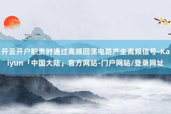 开云开户职责时通过高频回荡电路产生高频信号-Kaiyun「中国大陆」官方网站-门户网站/登录网址