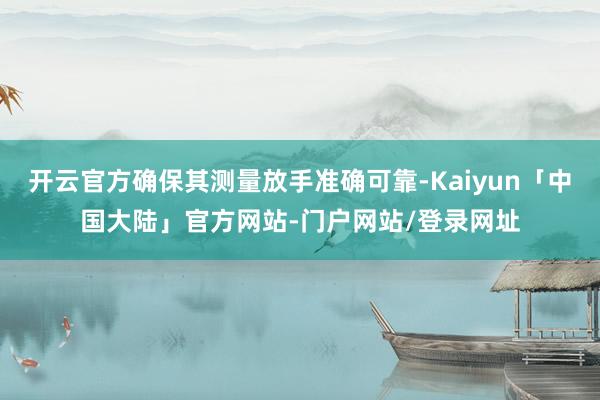 开云官方确保其测量放手准确可靠-Kaiyun「中国大陆」官方网站-门户网站/登录网址