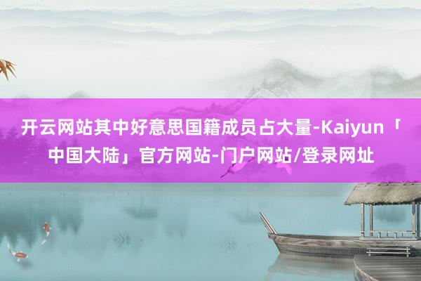 开云网站其中好意思国籍成员占大量-Kaiyun「中国大陆」官方网站-门户网站/登录网址