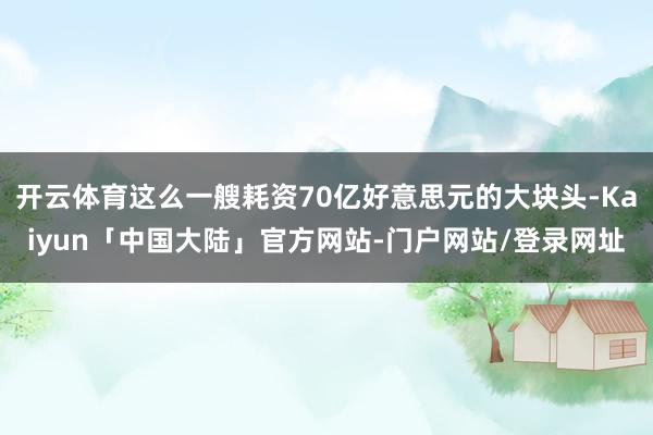 开云体育这么一艘耗资70亿好意思元的大块头-Kaiyun「中国大陆」官方网站-门户网站/登录网址