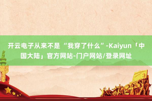 开云电子从来不是 “我穿了什么”-Kaiyun「中国大陆」官方网站-门户网站/登录网址
