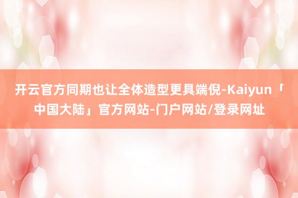 开云官方同期也让全体造型更具端倪-Kaiyun「中国大陆」官方网站-门户网站/登录网址